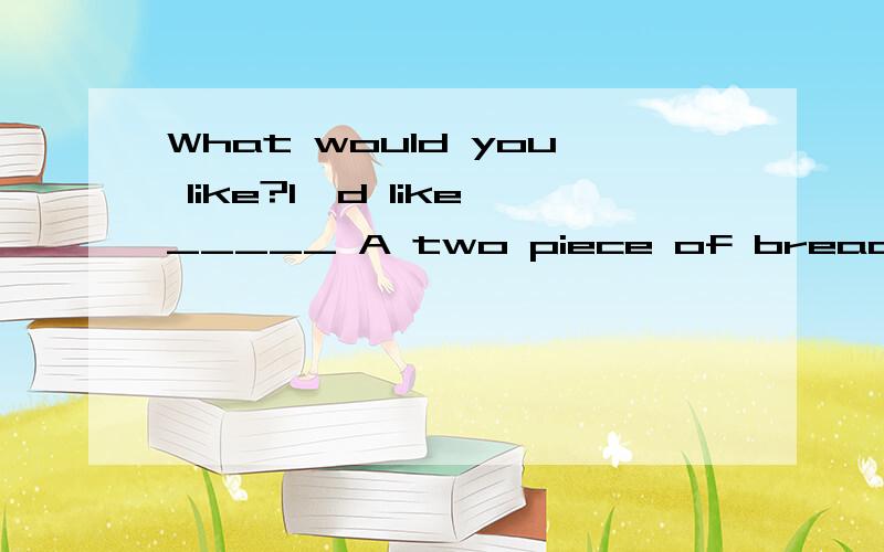 What would you like?l'd like_____ A two piece of bread B two piece of breads C two pieces ofWhat would you like?l'd like_____A two piece of breadB two piece of breadsC two pieces of breadD two pieces of breads