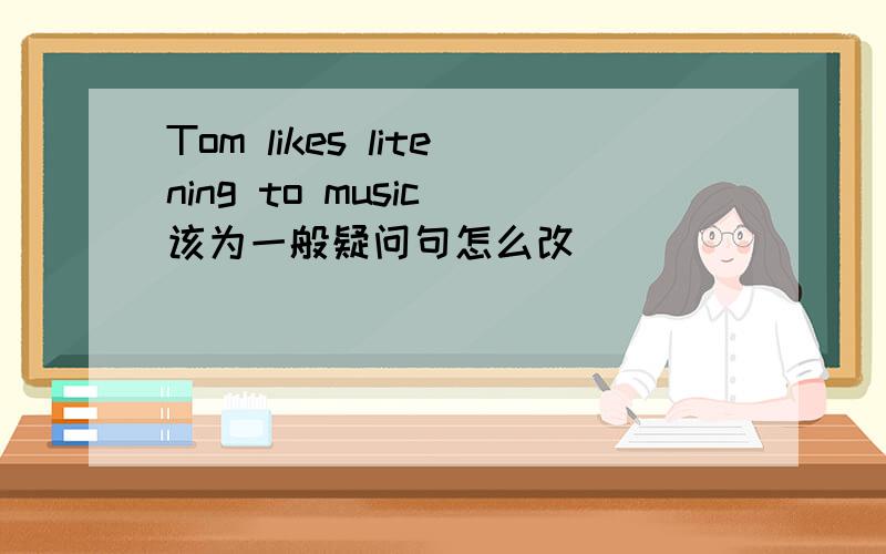 Tom likes litening to music 该为一般疑问句怎么改