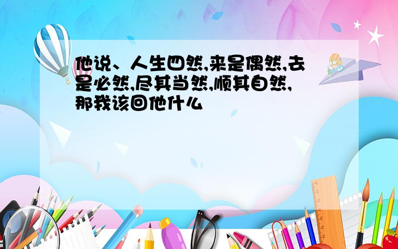 他说、人生四然,来是偶然,去是必然,尽其当然,顺其自然,那我该回他什么