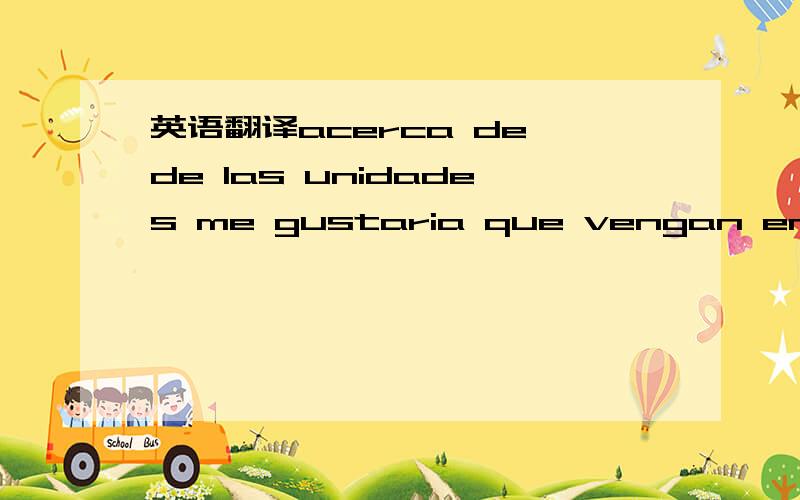 英语翻译acerca de de las unidades me gustaria que vengan en un solo cono de 100 unidades mas no de 50 y me gustaria saber con que naviera trabajan y que tiempo utiliza para llegar al puertode paita