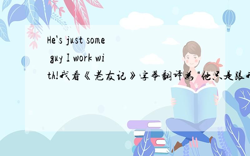 He's just some guy I work with!我看《老友记》字幕翻译为“他只是跟我一起工作而已!”.但我觉得不对,我翻译为“他只不过是某个和我一起共事的家伙”我想问一下大家的意见.