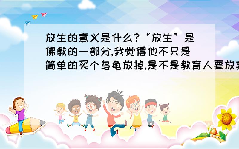 放生的意义是什么?“放生”是佛教的一部分,我觉得他不只是简单的买个乌龟放掉,是不是教育人要放弃贪念的意思,