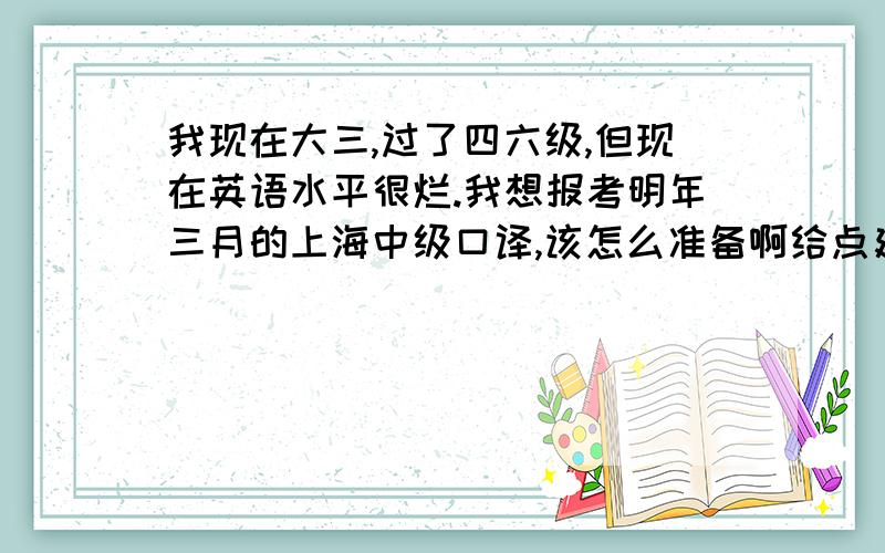 我现在大三,过了四六级,但现在英语水平很烂.我想报考明年三月的上海中级口译,该怎么准备啊给点建议啊：例如用什么书等等.