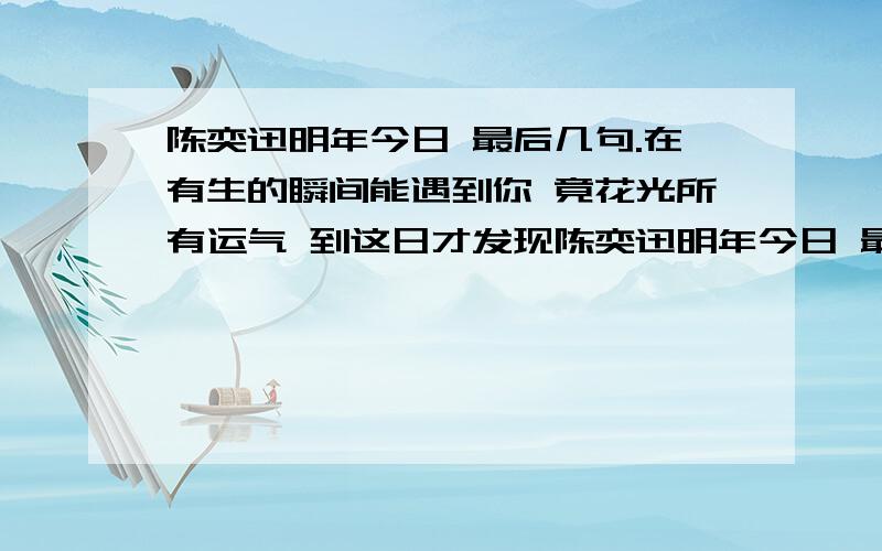 陈奕迅明年今日 最后几句.在有生的瞬间能遇到你 竟花光所有运气 到这日才发现陈奕迅明年今日 最后两句.在有生的瞬间能遇到你 竟花光所有运气 到这日才发现 曾呼吸过空气