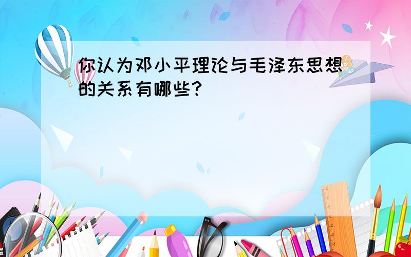 你认为邓小平理论与毛泽东思想的关系有哪些?