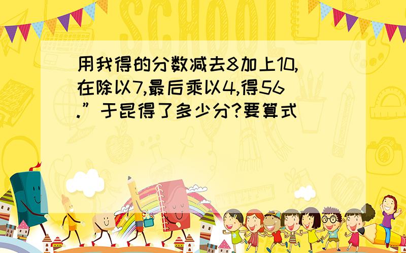 用我得的分数减去8加上10,在除以7,最后乘以4,得56.”于昆得了多少分?要算式