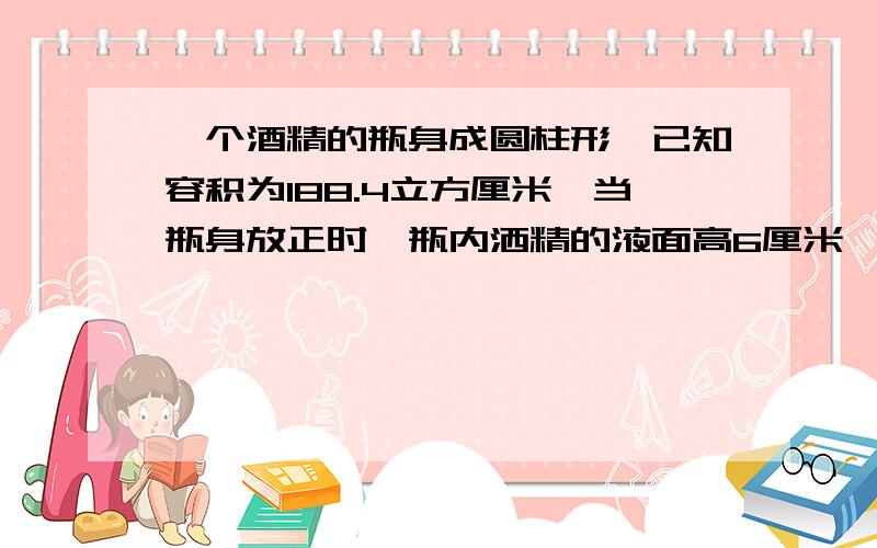 一个酒精的瓶身成圆柱形,已知容积为188.4立方厘米,当瓶身放正时,瓶内洒精的液面高6厘米,瓶身放倒时,空余部分高两厘米,瓶内酒精的体积是多少立方厘米?