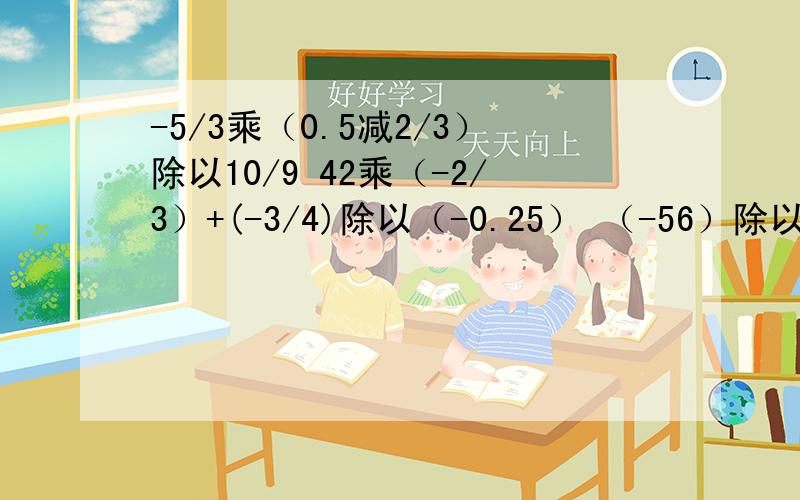 -5/3乘（0.5减2/3）除以10/9 42乘（-2/3）+(-3/4)除以（-0.25） （-56）除以（-12+8）+（-2）乘5