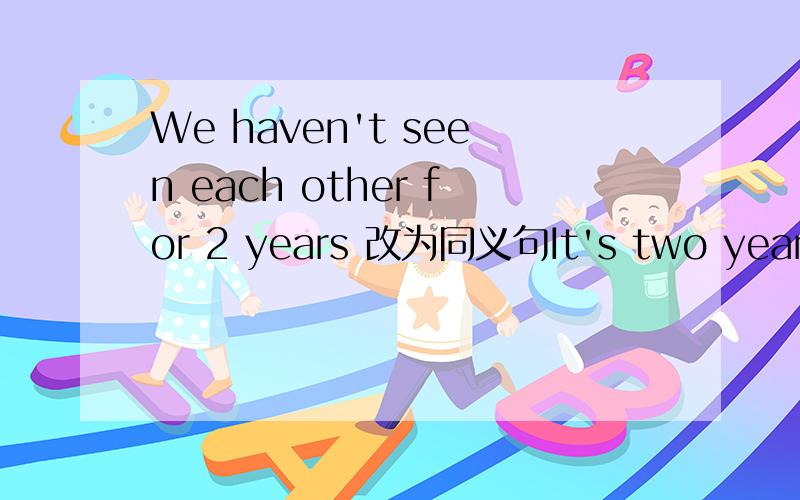 We haven't seen each other for 2 years 改为同义句It's two years _____we ____last