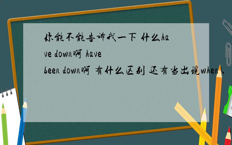 你能不能告诉我一下 什么have down啊 have been down啊 有什么区别 还有当出现when 、since 这类词之类的应该用什么?