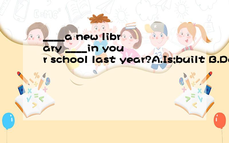 ____a new library ____in your school last year?A.Is;built B.Does;build C.Was;built D.Did;build