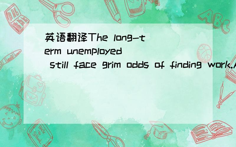 英语翻译The long-term unemployed still face grim odds of finding work.About 10% of long-term job seekers found work in April,the most recent month for which a detailed breakdown is available,compared with about a quarter of more recently laid-off