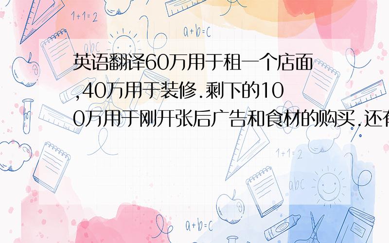 英语翻译60万用于租一个店面,40万用于装修.剩下的100万用于刚开张后广告和食材的购买.还有员工工资和一些其他的费用.不要机械的翻译啊!.