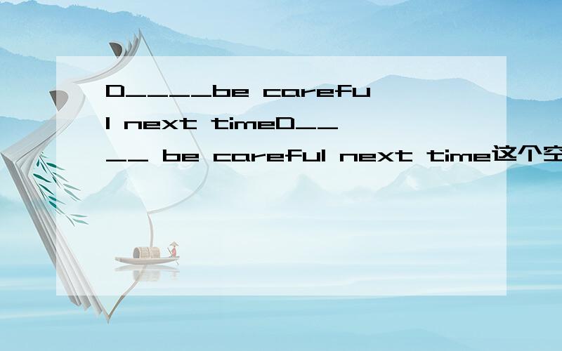 D____be careful next timeD____ be careful next time这个空怎么填啊为什么