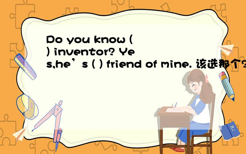 Do you know ( ) inventor? Yes,he’s ( ) friend of mine. 该选那个? 这句的意思是?A an; the    B a; a   c the; a