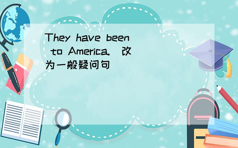 They have been to America.(改为一般疑问句)