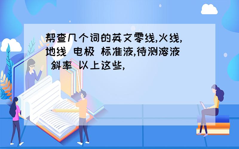 帮查几个词的英文零线,火线,地线 电极 标准液,待测溶液 斜率 以上这些,