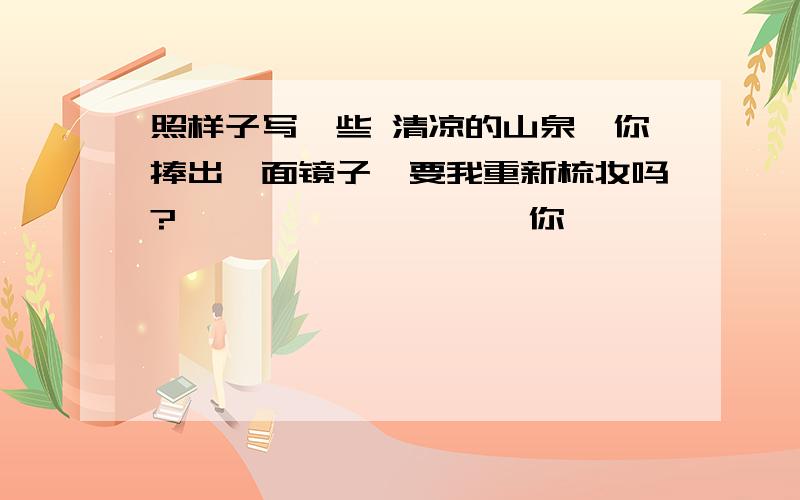 照样子写一些 清凉的山泉,你捧出一面镜子,要我重新梳妆吗?———————— ,你—————————— ,是 —————————— .