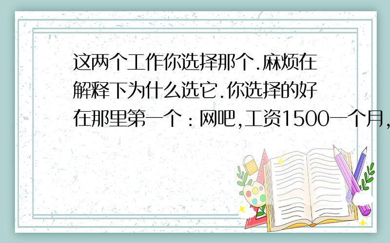 这两个工作你选择那个.麻烦在解释下为什么选它.你选择的好在那里第一个：网吧,工资1500一个月,一天上12个小时的班,两班倒的,干净,清松,包住不包吃,宿舍就2个人住,吃饭自己出钱,辞职不好