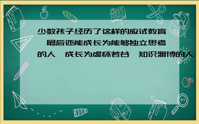 少数孩子经历了这样的应试教育,最后还能成长为能够独立思考的人,成长为虚怀若谷、知识渊博的人,这不能不说是一个奇迹.不符合这段话意思的是（ ）.A.应试教育使孩子丧失独立思考能力 B