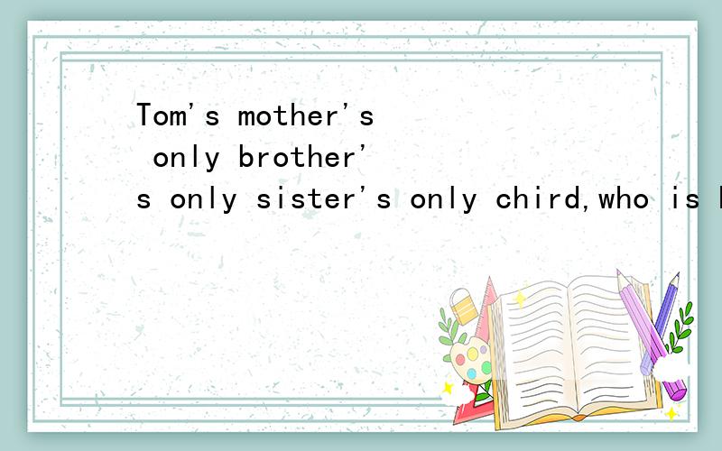 Tom's mother's only brother's only sister's only chird,who is he?这是一道IQ题.麻烦各位挖掘一下脑细胞,