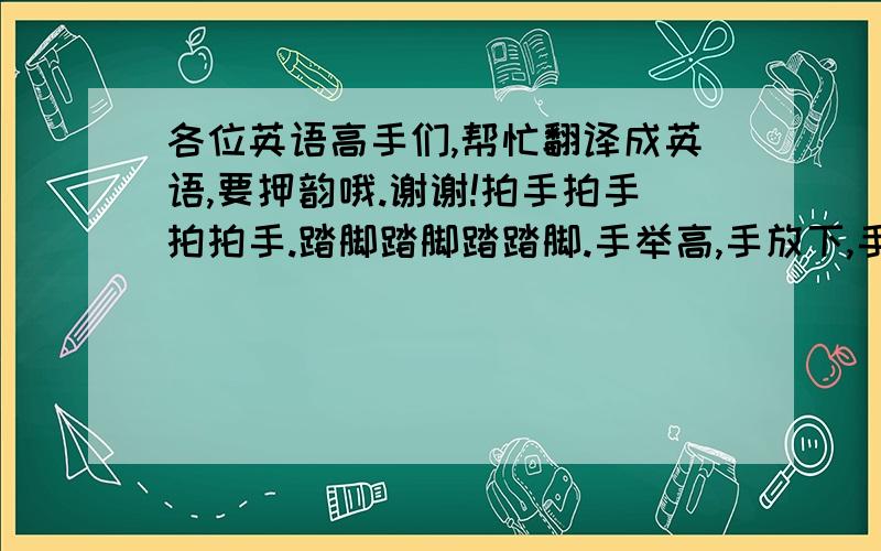 各位英语高手们,帮忙翻译成英语,要押韵哦.谢谢!拍手拍手拍拍手.踏脚踏脚踏踏脚.手举高,手放下,手打开,转个圈.这是头,摇一摇.这是手,摆一摆.这是脚,踏一踏.这是腰,扭一扭.做体操,大家来.