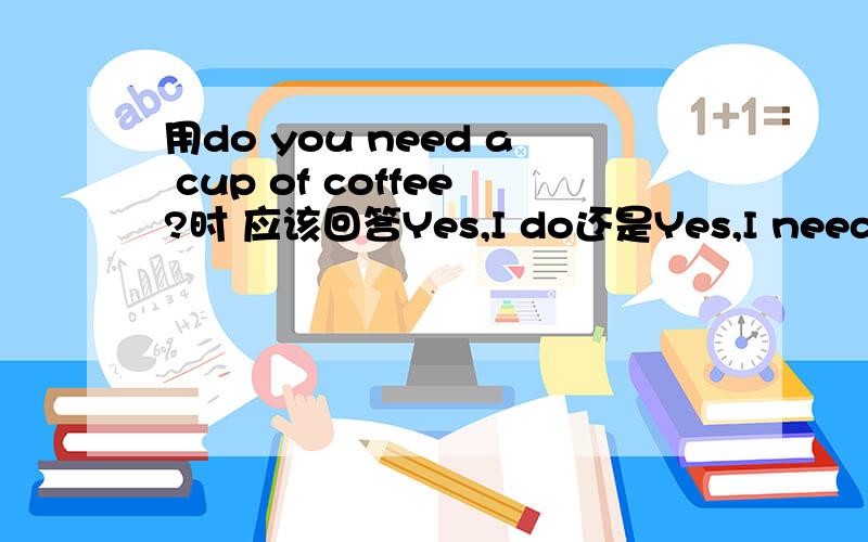 用do you need a cup of coffee?时 应该回答Yes,I do还是Yes,I need?