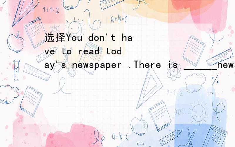 选择You don't have to read today's newspaper .There is ______new.A something B anything C everything D nothing