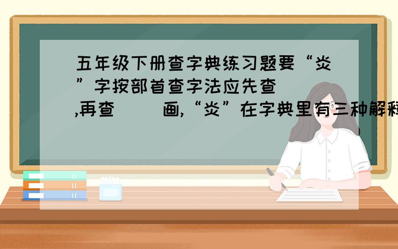 五年级下册查字典练习题要“炎”字按部首查字法应先查（ ）,再查（ ）画,“炎”在字典里有三种解释：(1）性格率直,痛快；（2)舒服；（3）明朗,清亮.在“神清气灸”这个词中,“炎”应取