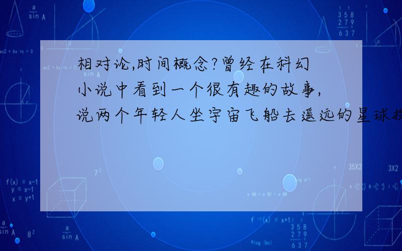 相对论,时间概念?曾经在科幻小说中看到一个很有趣的故事,说两个年轻人坐宇宙飞船去遥远的星球探险,当他们再次回到“陌生”的地球时却不知不觉中已过了800多年!但他们看起来和却还是20