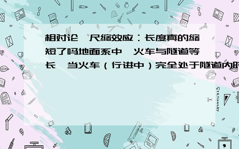 相对论,尺缩效应：长度真的缩短了吗地面系中,火车与隧道等长,当火车（行进中）完全处于隧道内时,在隧道的出入口同时遭遇两道闪电,躲在隧道内的火车安然无恙.如果换到与火车相对静止