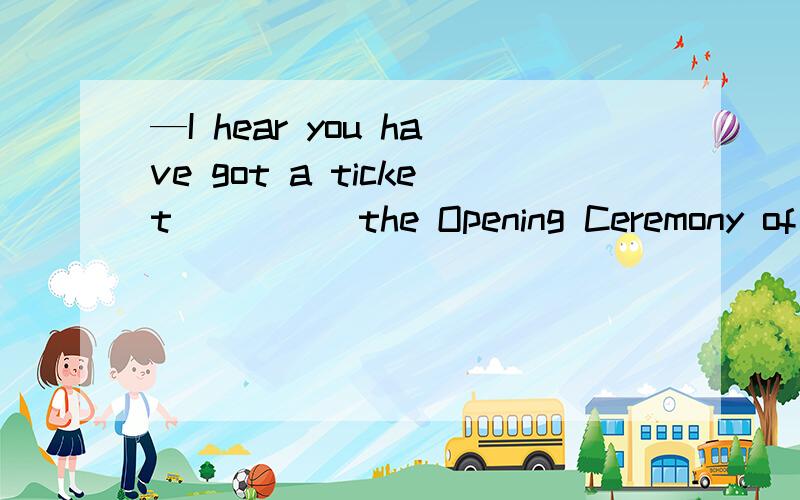 —I hear you have got a ticket ____ the Opening Ceremony of the Beijing Olympics .—Yes,I got it _____ my uncle .A of,from B to,by C to,from D for,to