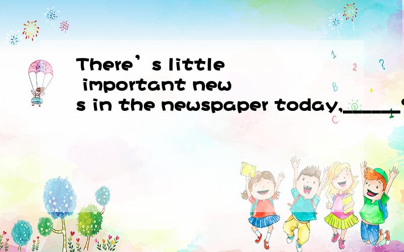 There’s little important news in the newspaper today,______?A.isn’t there B.is there C.is it D.are there为什么不是A丫不是前肯后否吗求详解How kind you are!You always do what you can ______ me.A、help B、helping C、to help D、he