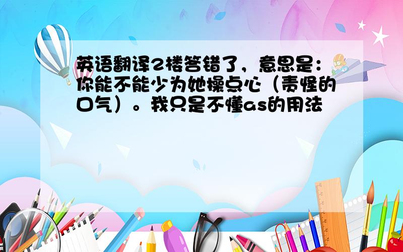 英语翻译2楼答错了，意思是：你能不能少为她操点心（责怪的口气）。我只是不懂as的用法