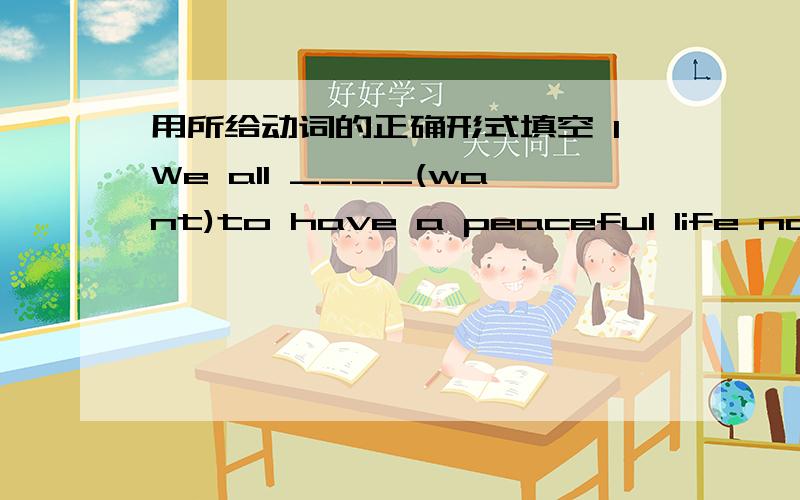 用所给动词的正确形式填空 1We all ____(want)to have a peaceful life now .The world _____(change)things never stay thesame_____(give)me a hand and I'll pull you out of the water