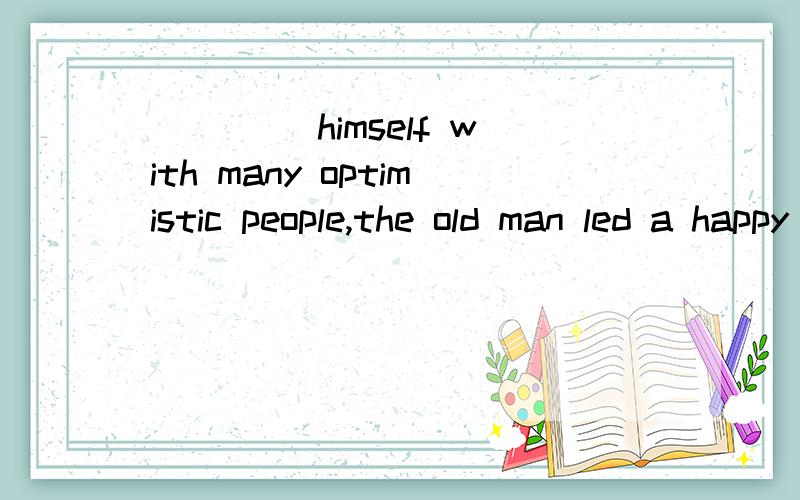 ____ himself with many optimistic people,the old man led a happy life.A.Surrounded B.SurroundingC.To surround D.Having been surrounded这个题目为什么选的是B呢?