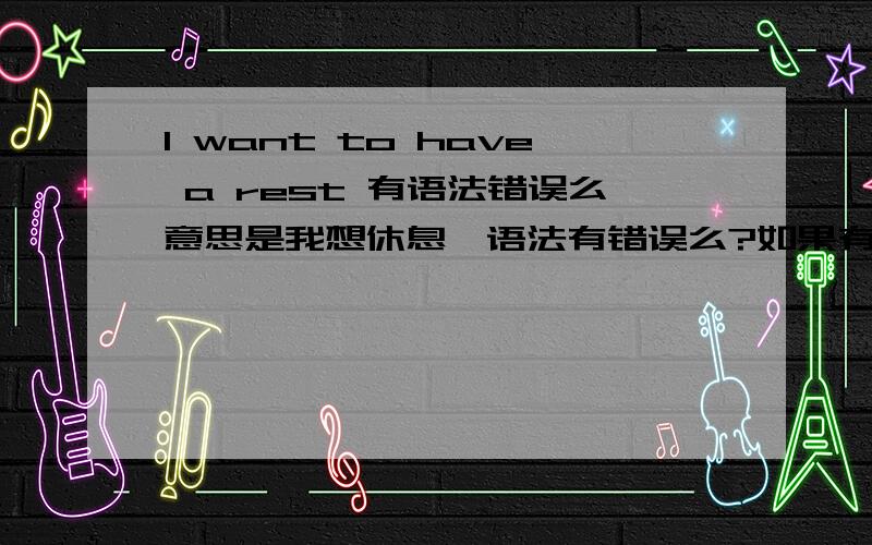 I want to have a rest 有语法错误么意思是我想休息、语法有错误么?如果有那应该怎么说/谢谢