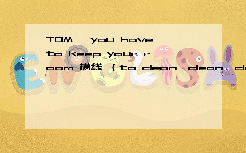 TOM ,you have to keep your room 横线 （to clean,clean,cleaning) 选什么 为什么 别给我复制一堆