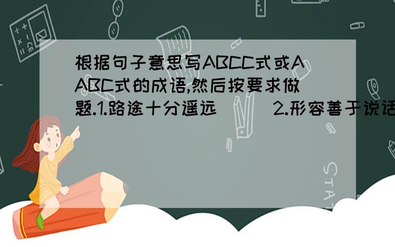 根据句子意思写ABCC式或AABC式的成语,然后按要求做题.1.路途十分遥远( ) 2.形容善于说话,说起话来,使人爱听.( ) 3.形容名声很大.( ) 4.形容旅途劳累的样子.( ) 5.形容举止文雅.态度从容不迫.( )