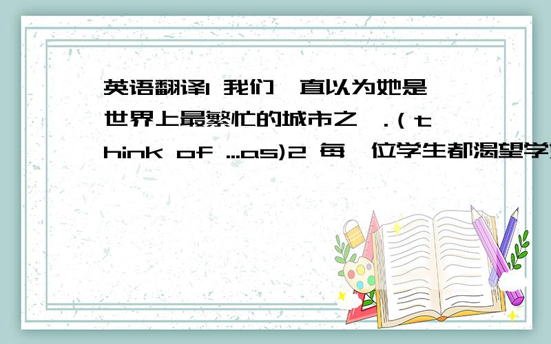 英语翻译1 我们一直以为她是世界上最繁忙的城市之一.（think of ...as)2 每一位学生都渴望学好英语.（be eager to)3 要是你自己不能去,请找个人带你去.（substitute for)4学习成功与你的努力有很大