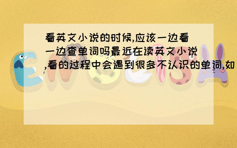 看英文小说的时候,应该一边看一边查单词吗最近在读英文小说,看的过程中会遇到很多不认识的单词,如果我停下来查单词,那就会打断的阅读的连贯性,也无法训练阅读速度了.如果不查那些单