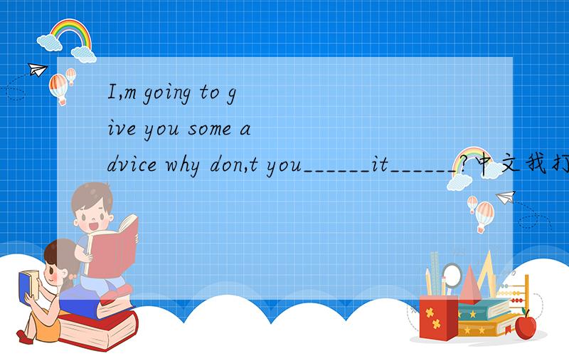 I,m going to give you some advice why don,t you______it______?中文我打算个你们提一些建议 你们为什么不把它写下来呢