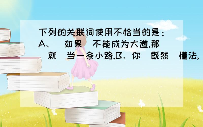 下列的关联词使用不恰当的是：A、（如果）不能成为大道,那（就）当一条小路.B、你（既然）懂法,（就）应该守法.C、（因为）她能歌善舞,（所以）参加了文艺队.D、决定成败的（不是）你