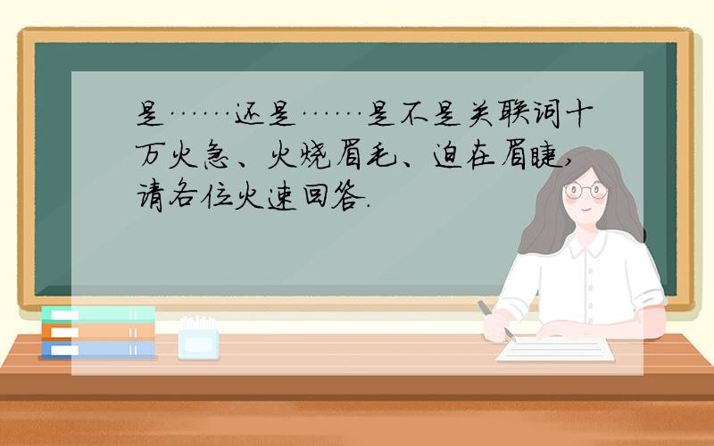 是……还是……是不是关联词十万火急、火烧眉毛、迫在眉睫,请各位火速回答.