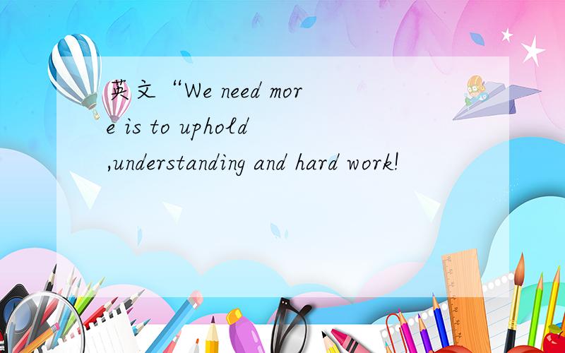 英文“We need more is to uphold,understanding and hard work!