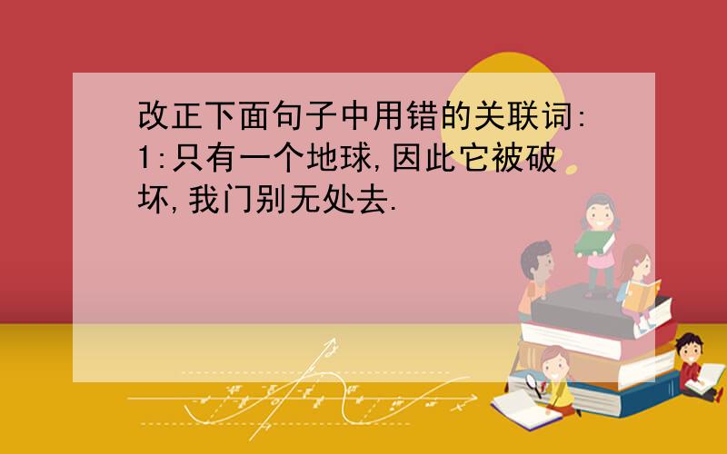 改正下面句子中用错的关联词:1:只有一个地球,因此它被破坏,我门别无处去.