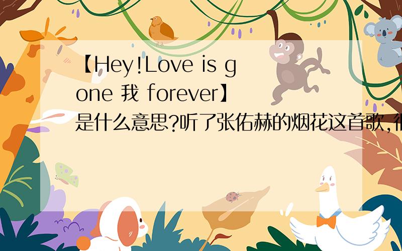 【Hey!Love is gone 我 forever】是什么意思?听了张佑赫的烟花这首歌,很在意开场那女的唱的这句【Hey!Love is gone 我 forever】是什么意思,请赐教