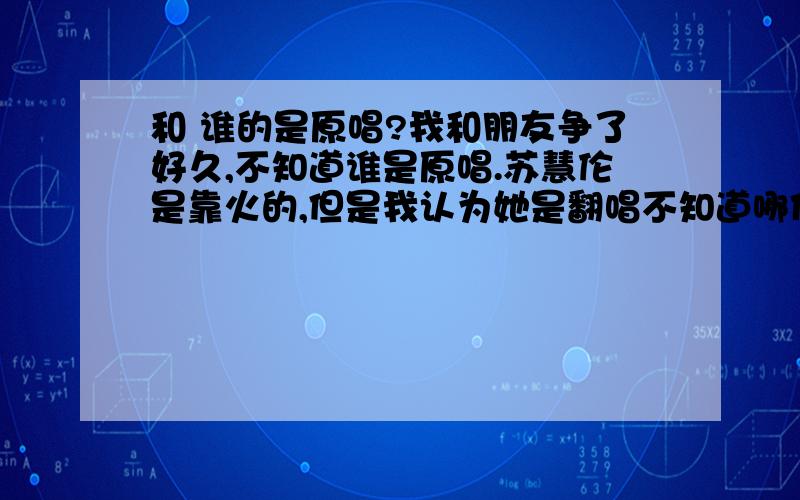 和 谁的是原唱?我和朋友争了好久,不知道谁是原唱.苏慧伦是靠火的,但是我认为她是翻唱不知道哪位XDJM能给我个标准答案.要有论据的!