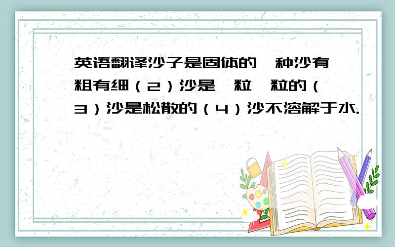 英语翻译沙子是固体的一种沙有粗有细（2）沙是一粒一粒的（3）沙是松散的（4）沙不溶解于水.