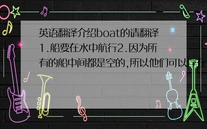 英语翻译介绍boat的请翻译1.船要在水中航行2.因为所有的船中间都是空的,所以他们可以浮在水面上3.小船能帮助我们从岸的一边到达另一边4.有的船用来拉人有的船用来装货物5.船是由船身和